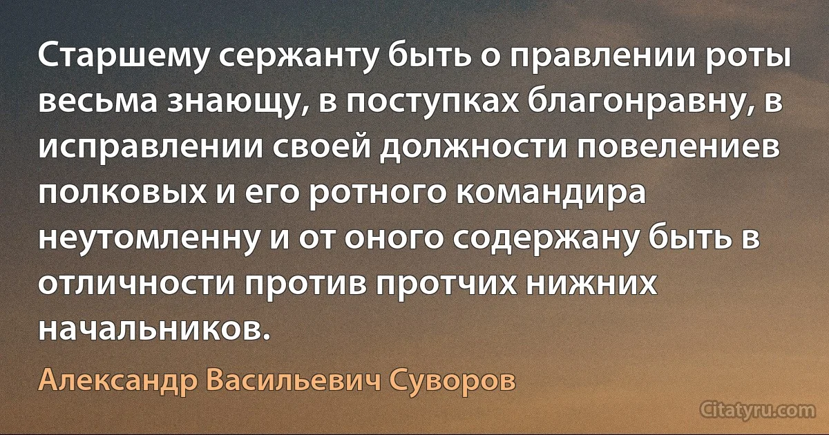 Старшему сержанту быть о правлении роты весьма знающу, в поступках благонравну, в исправлении своей должности повелениев полковых и его ротного командира неутомленну и от оного содержану быть в отличности против протчих нижних начальников. (Александр Васильевич Суворов)