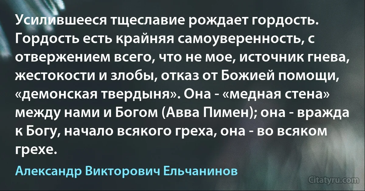 Усилившееся тщеславие рождает гордость. Гордость есть крайняя самоуверенность, с отвержением всего, что не мое, источник гнева, жестокости и злобы, отказ от Божией помощи, «демонская твердыня». Она - «медная стена» между нами и Богом (Авва Пимен); она - вражда к Богу, начало всякого греха, она - во всяком грехе. (Александр Викторович Ельчанинов)