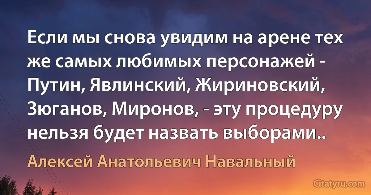 Если мы снова увидим на арене тех же самых любимых персонажей - Путин, Явлинский, Жириновский, Зюганов, Миронов, - эту процедуру нельзя будет назвать выборами.. (Алексей Анатольевич Навальный)