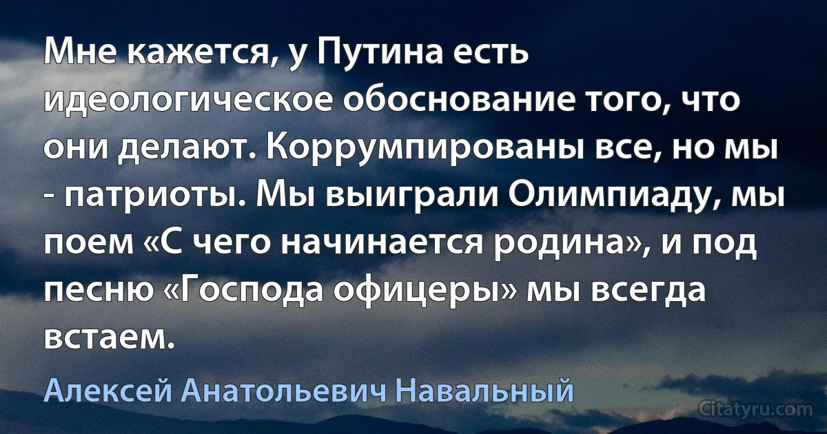 Мне кажется, у Путина есть идеологическое обоснование того, что они делают. Коррумпированы все, но мы - патриоты. Мы выиграли Олимпиаду, мы поем «С чего начинается родина», и под песню «Господа офицеры» мы всегда встаем. (Алексей Анатольевич Навальный)