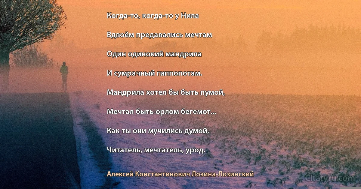 Когда-то, когда-то у Нила

Вдвоём предавались мечтам

Один одинокий мандрила

И сумрачный гиппопотам.

Мандрила хотел бы быть пумой,

Мечтал быть орлом бегемот...

Как ты они мучились думой,

Читатель, мечтатель, урод. (Алексей Константинович Лозина-Лозинский)