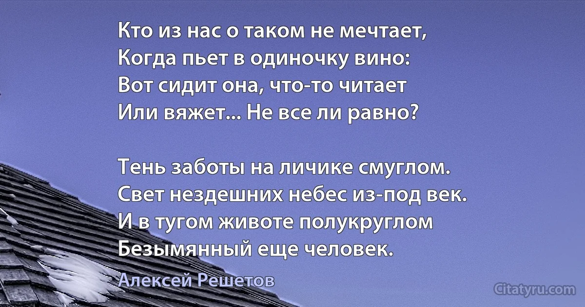 Кто из нас о таком не мечтает,
Когда пьет в одиночку вино:
Вот сидит она, что-то читает
Или вяжет... Не все ли равно?

Тень заботы на личике смуглом.
Свет нездешних небес из-под век.
И в тугом животе полукруглом
Безымянный еще человек. (Алексей Решетов)