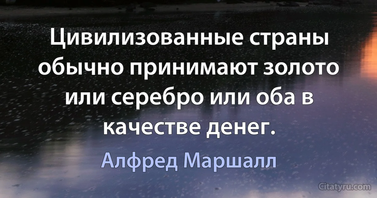 Цивилизованные страны обычно принимают золото или серебро или оба в качестве денег. (Алфред Маршалл)