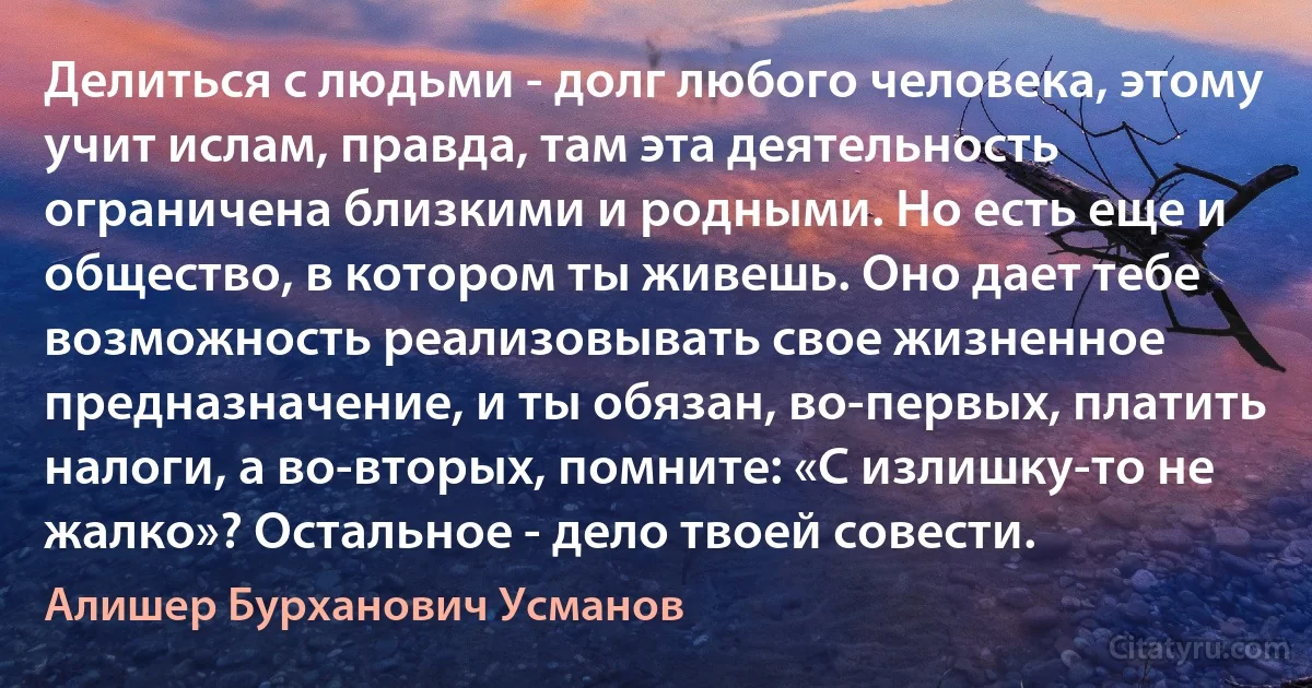 Делиться с людьми - долг любого человека, этому учит ислам, правда, там эта деятельность ограничена близкими и родными. Но есть еще и общество, в котором ты живешь. Оно дает тебе возможность реализовывать свое жизненное предназначение, и ты обязан, во-первых, платить налоги, а во-вторых, помните: «С излишку-то не жалко»? Остальное - дело твоей совести. (Алишер Бурханович Усманов)