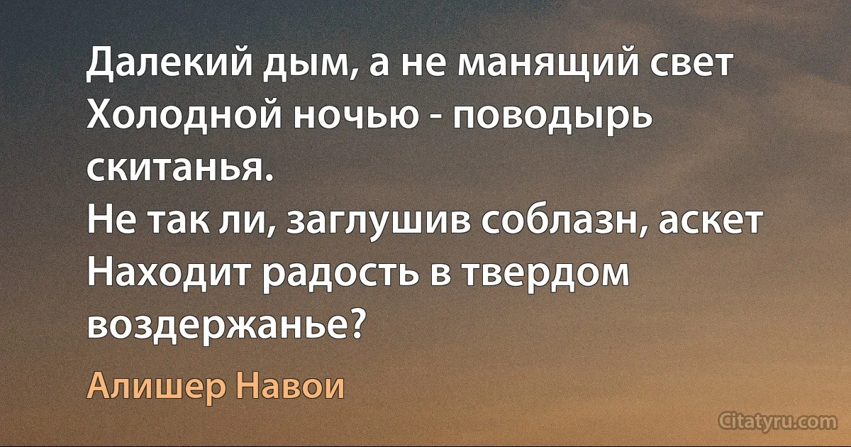 Далекий дым, а не манящий свет
Холодной ночью - поводырь скитанья.
Не так ли, заглушив соблазн, аскет
Находит радость в твердом воздержанье? (Алишер Навои)