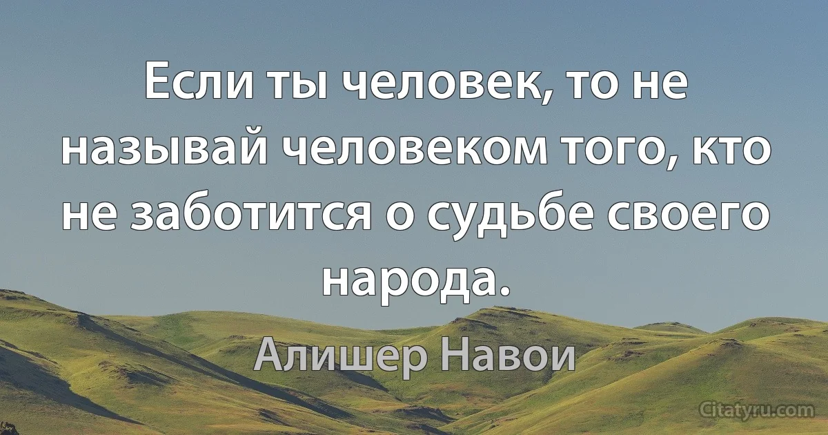 Если ты человек, то не называй человеком того, кто не заботится о судьбе своего народа. (Алишер Навои)