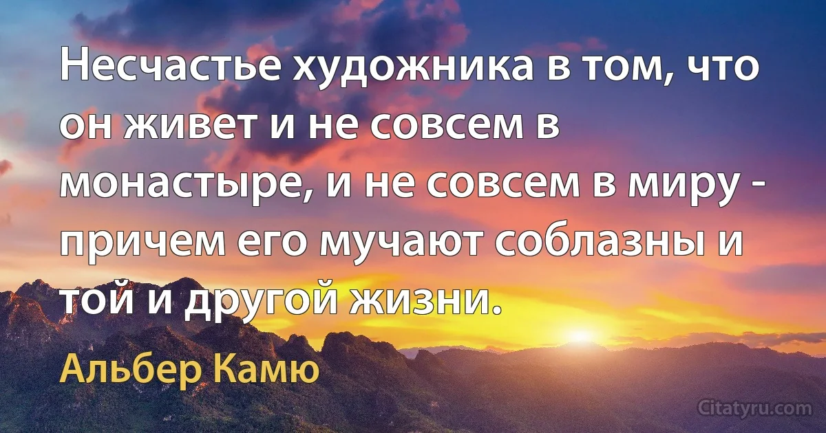 Несчастье художника в том, что он живет и не совсем в монастыре, и не совсем в миру - причем его мучают соблазны и той и другой жизни. (Альбер Камю)