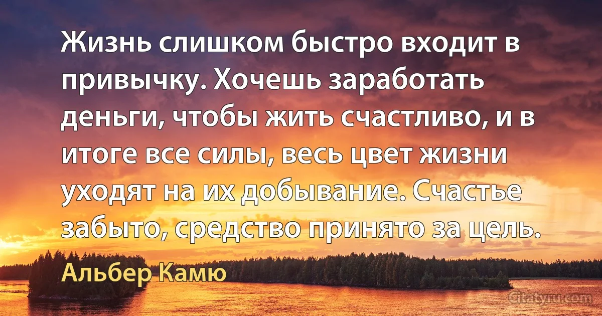 Жизнь слишком быстро входит в привычку. Хочешь заработать деньги, чтобы жить счастливо, и в итоге все силы, весь цвет жизни уходят на их добывание. Счастье забыто, средство принято за цель. (Альбер Камю)