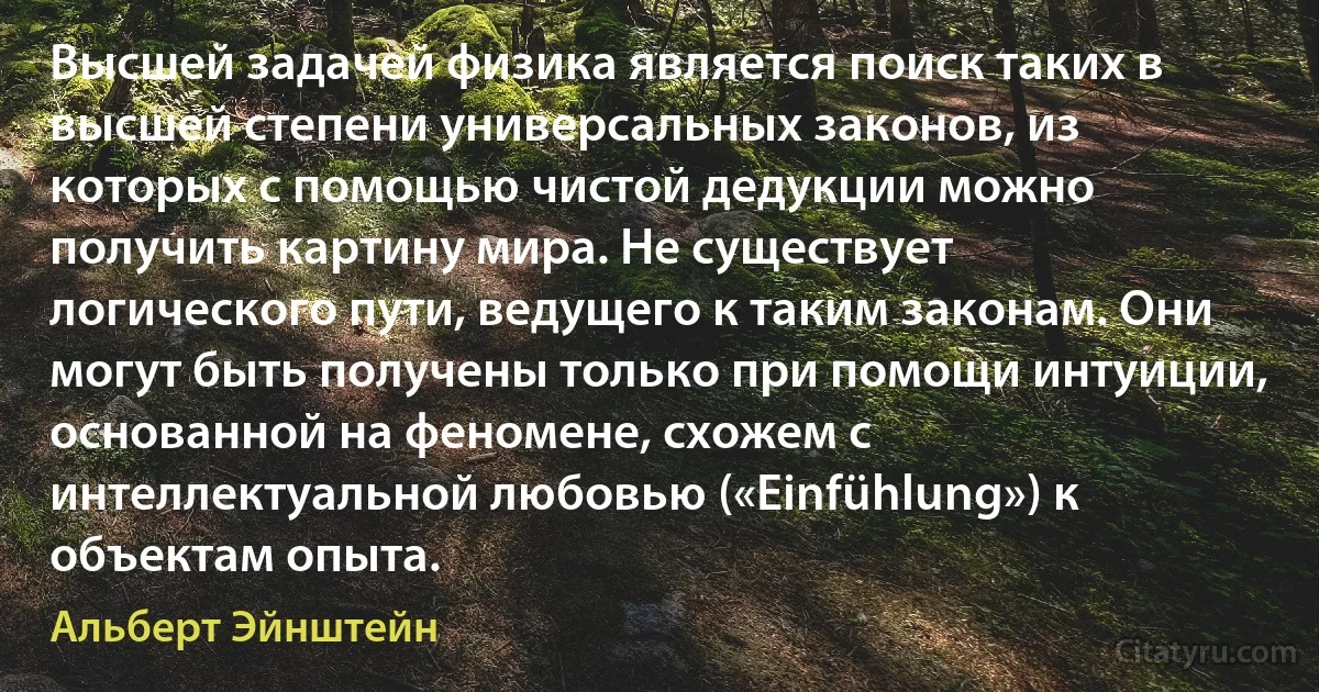 Высшей задачей физика является поиск таких в высшей степени универсальных законов, из которых с помощью чистой дедукции можно получить картину мира. Не существует логического пути, ведущего к таким законам. Они могут быть получены только при помощи интуиции, основанной на феномене, схожем с интеллектуальной любовью («Einfühlung») к объектам опыта. (Альберт Эйнштейн)