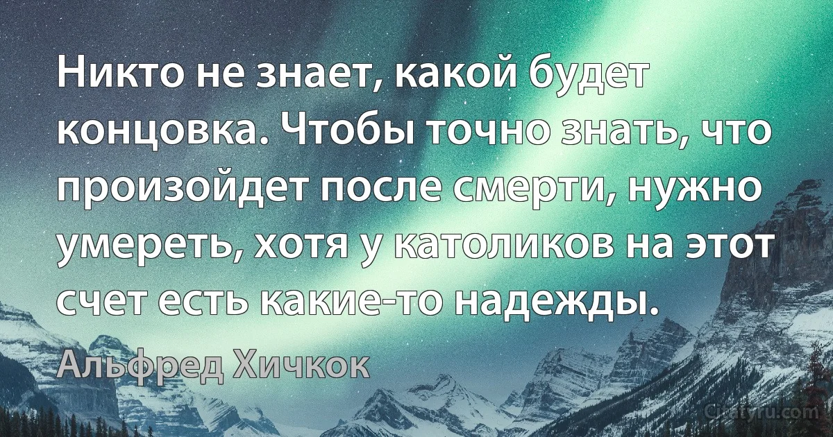 Никто не знает, какой будет концовка. Чтобы точно знать, что произойдет после смерти, нужно умереть, хотя у католиков на этот счет есть какие-то надежды. (Альфред Хичкок)