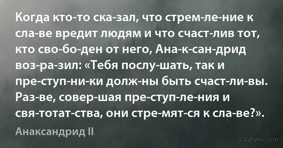 Когда кто-то ска­зал, что стрем­ле­ние к сла­ве вредит людям и что счаст­лив тот, кто сво­бо­ден от него, Ана­к­сан­дрид воз­ра­зил: «Тебя послу­шать, так и пре­ступ­ни­ки долж­ны быть счаст­ли­вы. Раз­ве, совер­шая пре­ступ­ле­ния и свя­тотат­ства, они стре­мят­ся к сла­ве?». (Анаксандрид II)