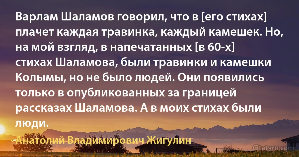 Варлам Шаламов говорил, что в [его стихах] плачет каждая травинка, каждый камешек. Но, на мой взгляд, в напечатанных [в 60-х] стихах Шаламова, были травинки и камешки Колымы, но не было людей. Они появились только в опубликованных за границей рассказах Шаламова. А в моих стихах были люди. (Анатолий Владимирович Жигулин)