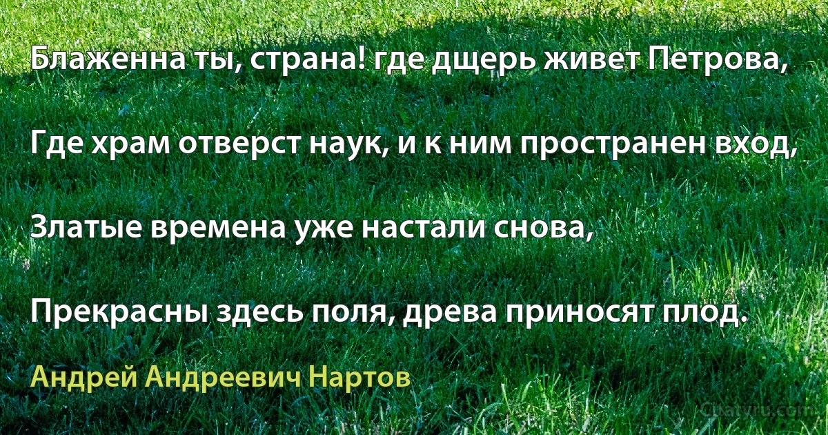 Блаженна ты, страна! где дщерь живет Петрова,

Где храм отверст наук, и к ним пространен вход,

Златые времена уже настали снова,

Прекрасны здесь поля, древа приносят плод. (Андрей Андреевич Нартов)