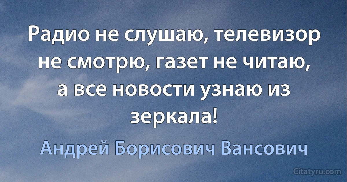 Радио не слушаю, телевизор не смотрю, газет не читаю, а все новости узнаю из зеркала! (Андрей Борисович Вансович)