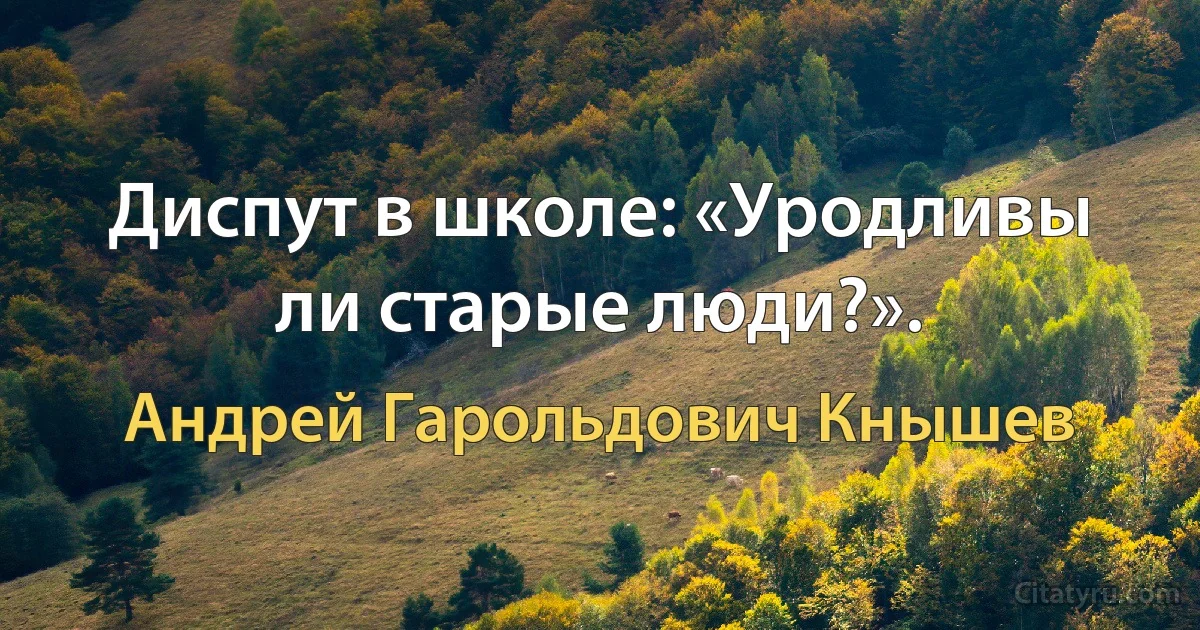 Диспут в школе: «Уродливы ли старые люди?». (Андрей Гарольдович Кнышев)