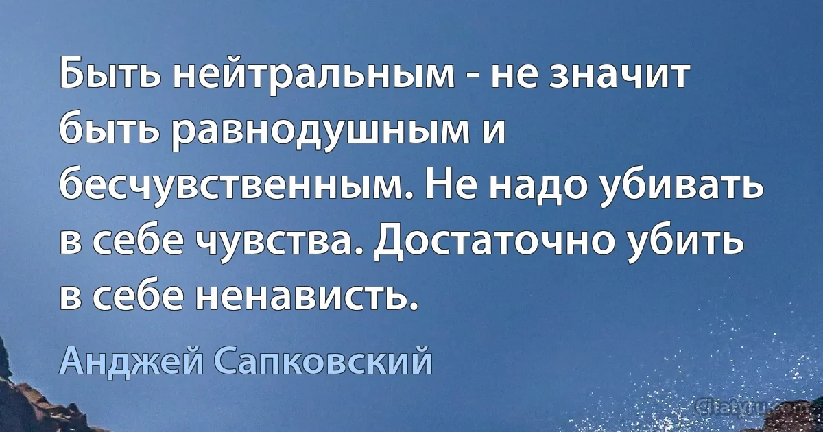 Быть нейтральным - не значит быть равнодушным и бесчувственным. Не надо убивать в себе чувства. Достаточно убить в себе ненависть. (Анджей Сапковский)