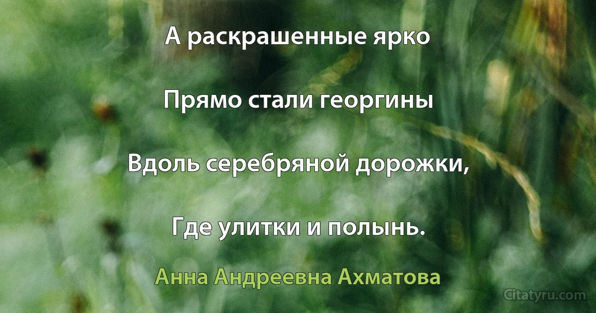 А раскрашенные ярко

Прямо стали георгины

Вдоль серебряной дорожки,

Где улитки и полынь. (Анна Андреевна Ахматова)