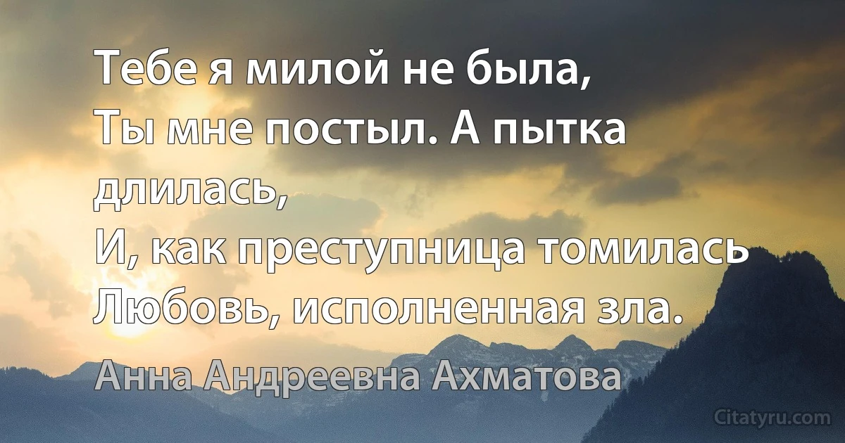 Тебе я милой не была,
Ты мне постыл. А пытка длилась,
И, как преступница томилась
Любовь, исполненная зла. (Анна Андреевна Ахматова)