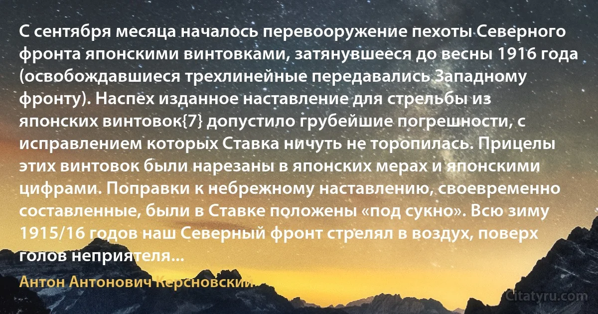 С сентября месяца началось перевооружение пехоты Северного фронта японскими винтовками, затянувшееся до весны 1916 года (освобождавшиеся трехлинейные передавались Западному фронту). Наспех изданное наставление для стрельбы из японских винтовок{7} допустило грубейшие погрешности, с исправлением которых Ставка ничуть не торопилась. Прицелы этих винтовок были нарезаны в японских мерах и японскими цифрами. Поправки к небрежному наставлению, своевременно составленные, были в Ставке положены «под сукно». Всю зиму 1915/16 годов наш Северный фронт стрелял в воздух, поверх голов неприятеля... (Антон Антонович Керсновский)