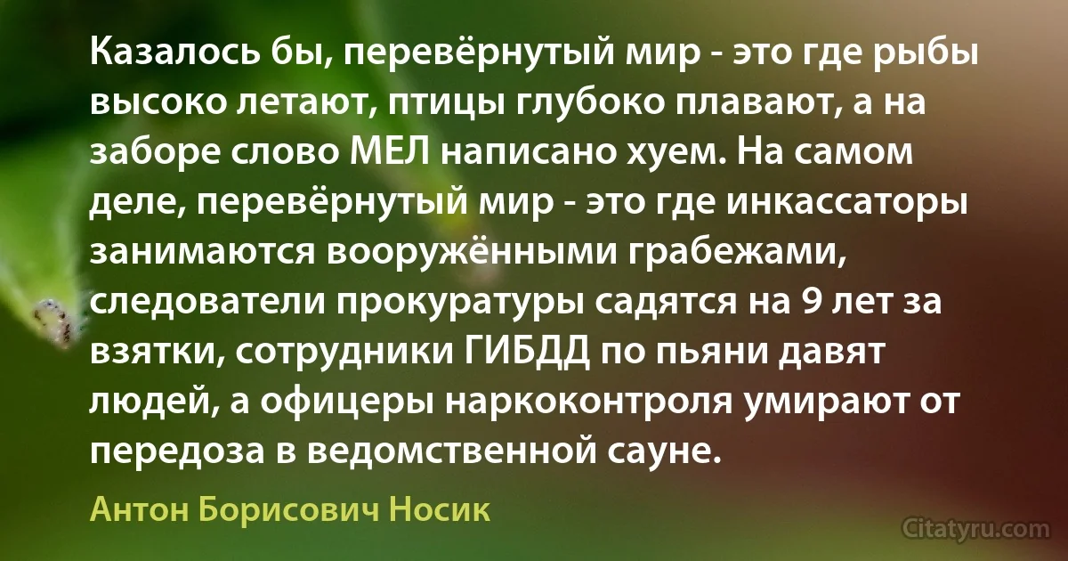 Казалось бы, перевёрнутый мир - это где рыбы высоко летают, птицы глубоко плавают, а на заборе слово МЕЛ написано хуем. На самом деле, перевёрнутый мир - это где инкассаторы занимаются вооружёнными грабежами, следователи прокуратуры садятся на 9 лет за взятки, сотрудники ГИБДД по пьяни давят людей, а офицеры наркоконтроля умирают от передоза в ведомственной сауне. (Антон Борисович Носик)