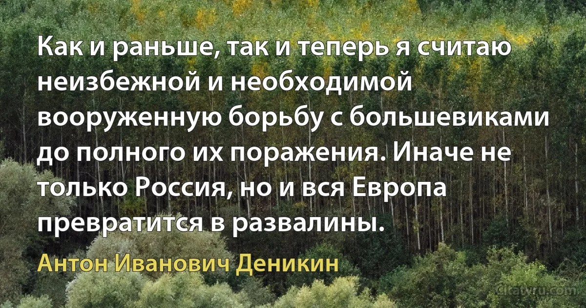 Как и раньше, так и теперь я считаю неизбежной и необходимой вооруженную борьбу с большевиками до полного их поражения. Иначе не только Россия, но и вся Европа превратится в развалины. (Антон Иванович Деникин)