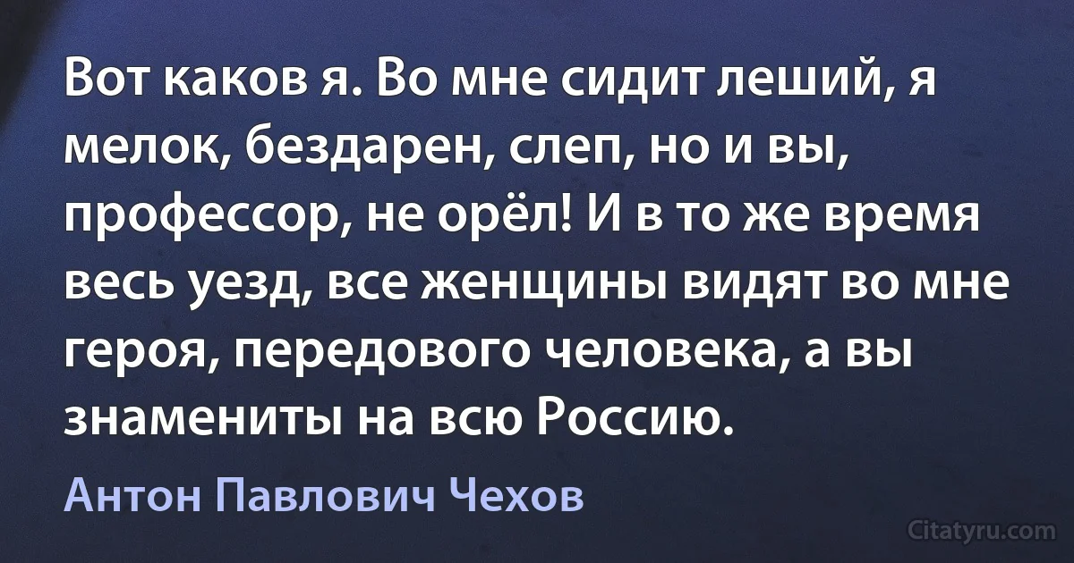 Вот каков я. Во мне сидит леший, я мелок, бездарен, слеп, но и вы, профессор, не орёл! И в то же время весь уезд, все женщины видят во мне героя, передового человека, а вы знамениты на всю Россию. (Антон Павлович Чехов)