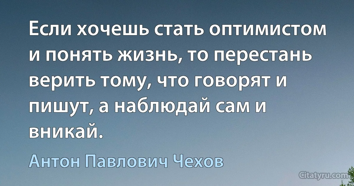 Если хочешь стать оптимистом и понять жизнь, то перестань верить тому, что говорят и пишут, а наблюдай сам и вникай. (Антон Павлович Чехов)