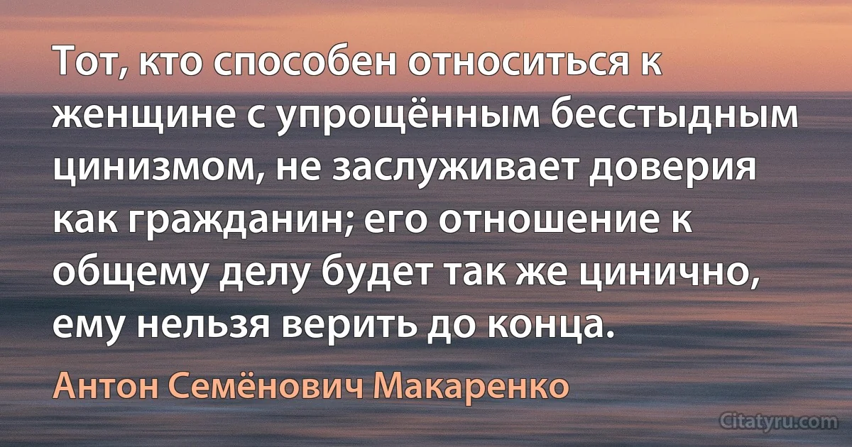 Тот, кто способен относиться к женщине с упрощённым бесстыдным цинизмом, не заслуживает доверия как гражданин; его отношение к общему делу будет так же цинично, ему нельзя верить до конца. (Антон Семёнович Макаренко)