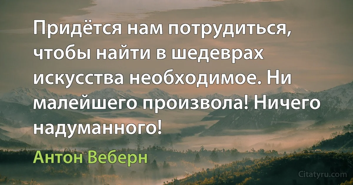 Придётся нам потрудиться, чтобы найти в шедеврах искусства необходимое. Ни малейшего произвола! Ничего надуманного! (Антон Веберн)