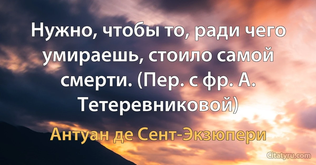 Нужно, чтобы то, ради чего умираешь, стоило самой смерти. (Пер. с фр. А. Тетеревниковой) (Антуан де Сент-Экзюпери)