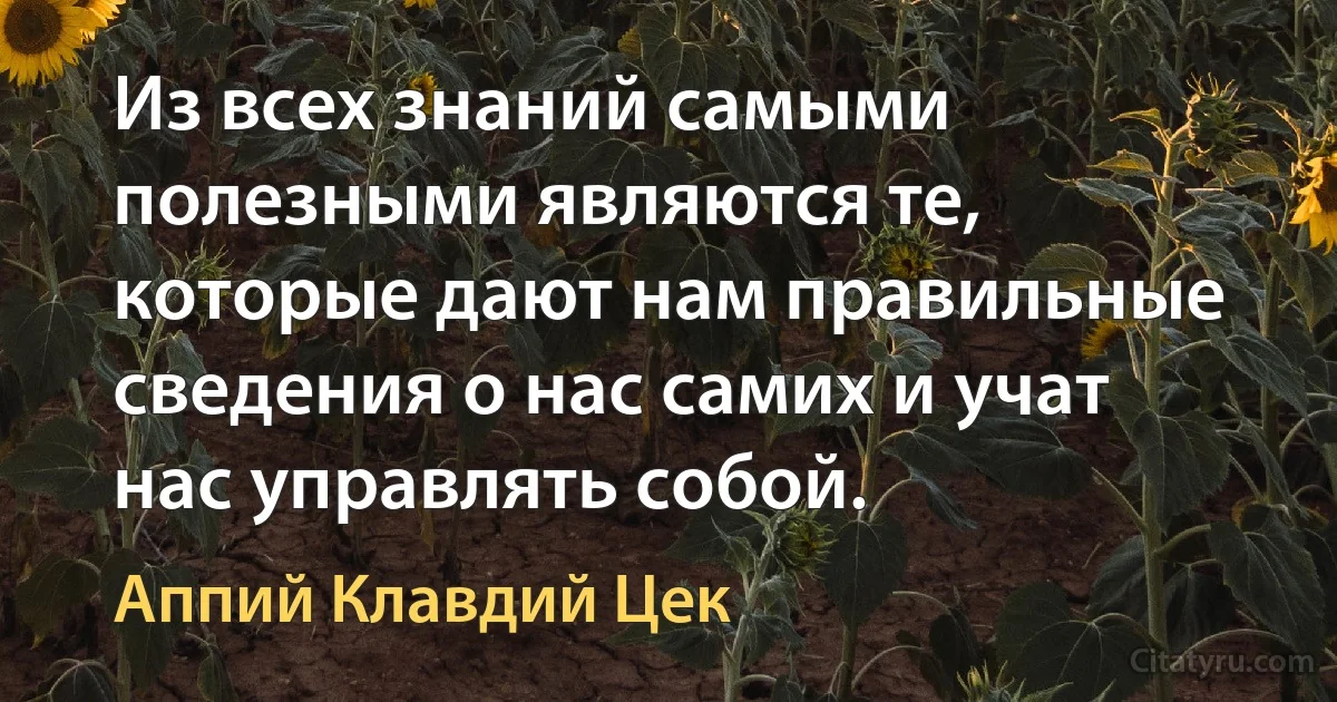 Из всех знаний самыми полезными являются те, которые дают нам правильные сведения о нас самих и учат нас управлять собой. (Аппий Клавдий Цек)