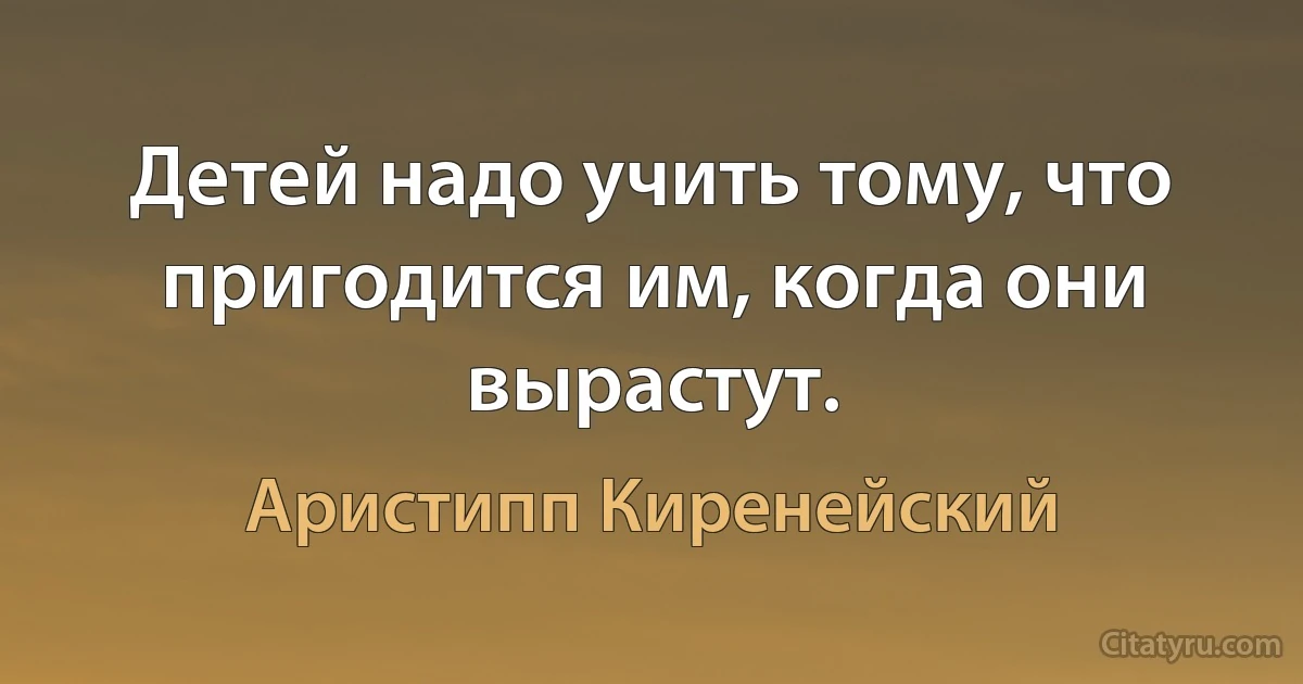 Детей надо учить тому, что пригодится им, когда они вырастут. (Аристипп Киренейский)