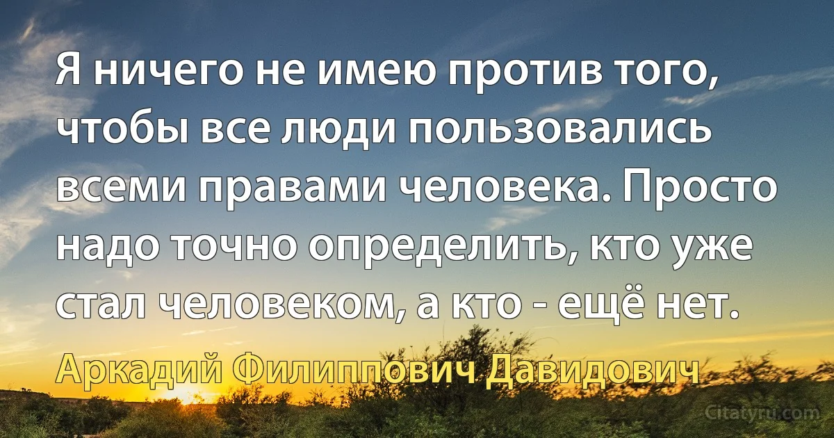 Я ничего не имею против того, чтобы все люди пользовались всеми правами человека. Просто надо точно определить, кто уже стал человеком, а кто - ещё нет. (Аркадий Филиппович Давидович)