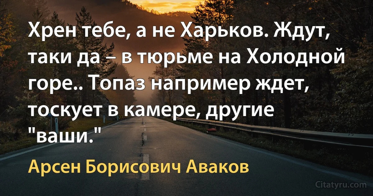 Хрен тебе, а не Харьков. Ждут, таки да – в тюрьме на Холодной горе.. Топаз например ждет, тоскует в камере, другие "ваши." (Арсен Борисович Аваков)