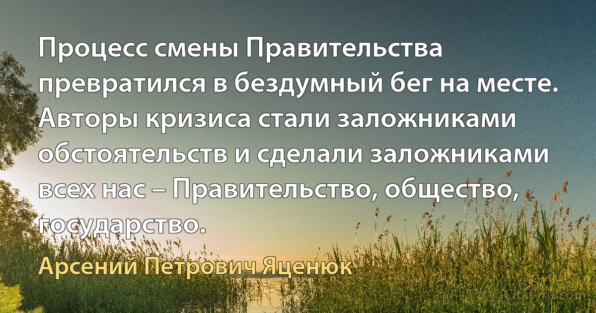 Процесс смены Правительства превратился в бездумный бег на месте. Авторы кризиса стали заложниками обстоятельств и сделали заложниками всех нас – Правительство, общество, государство. (Арсений Петрович Яценюк)