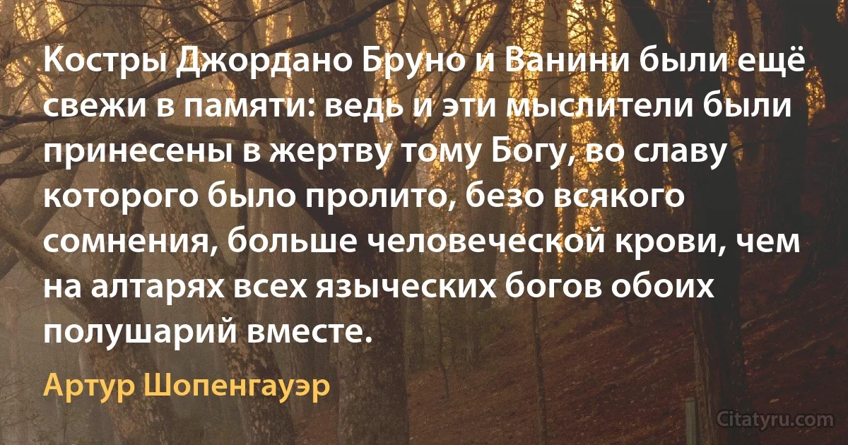 Kостры Джордано Бруно и Ванини были ещё свежи в памяти: ведь и эти мыслители были принесены в жертву тому Богу, во славу которого было пролито, безо всякого сомнения, больше человеческой крови, чем на алтарях всех языческих богов обоих полушарий вместе. (Артур Шопенгауэр)