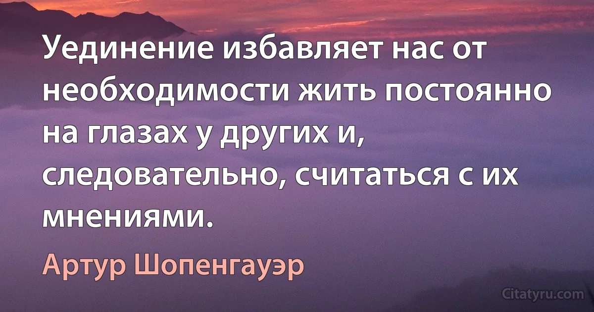 Уединение избавляет нас от необходимости жить постоянно на глазах у других и, следовательно, считаться с их мнениями. (Артур Шопенгауэр)