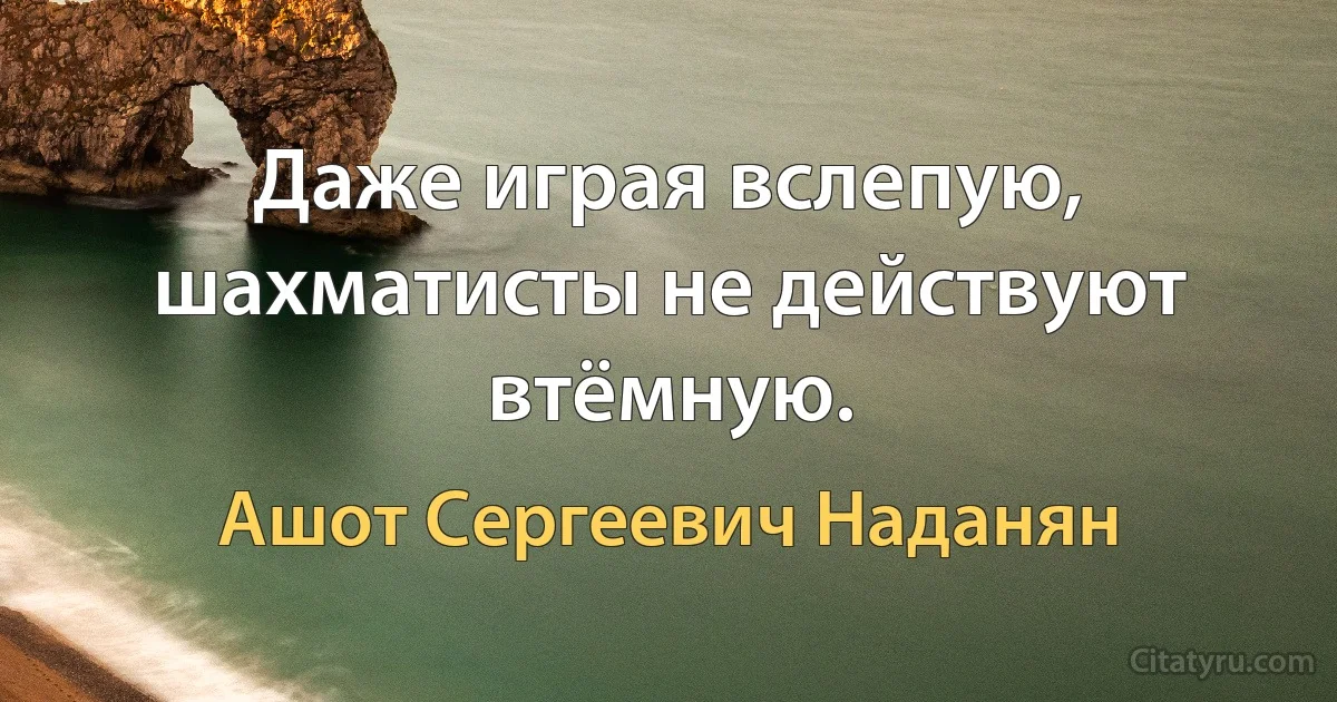 Даже играя вслепую, шахматисты не действуют втёмную. (Ашот Сергеевич Наданян)