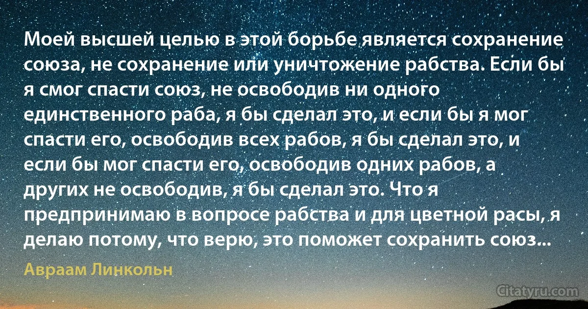 Моей высшей целью в этой борьбе является сохранение союза, не сохранение или уничтожение рабства. Если бы я смог спасти союз, не освободив ни одного единственного раба, я бы сделал это, и если бы я мог спасти его, освободив всех рабов, я бы сделал это, и если бы мог спасти его, освободив одних рабов, а других не освободив, я бы сделал это. Что я предпринимаю в вопросе рабства и для цветной расы, я делаю потому, что верю, это поможет сохранить союз... (Авраам Линкольн)