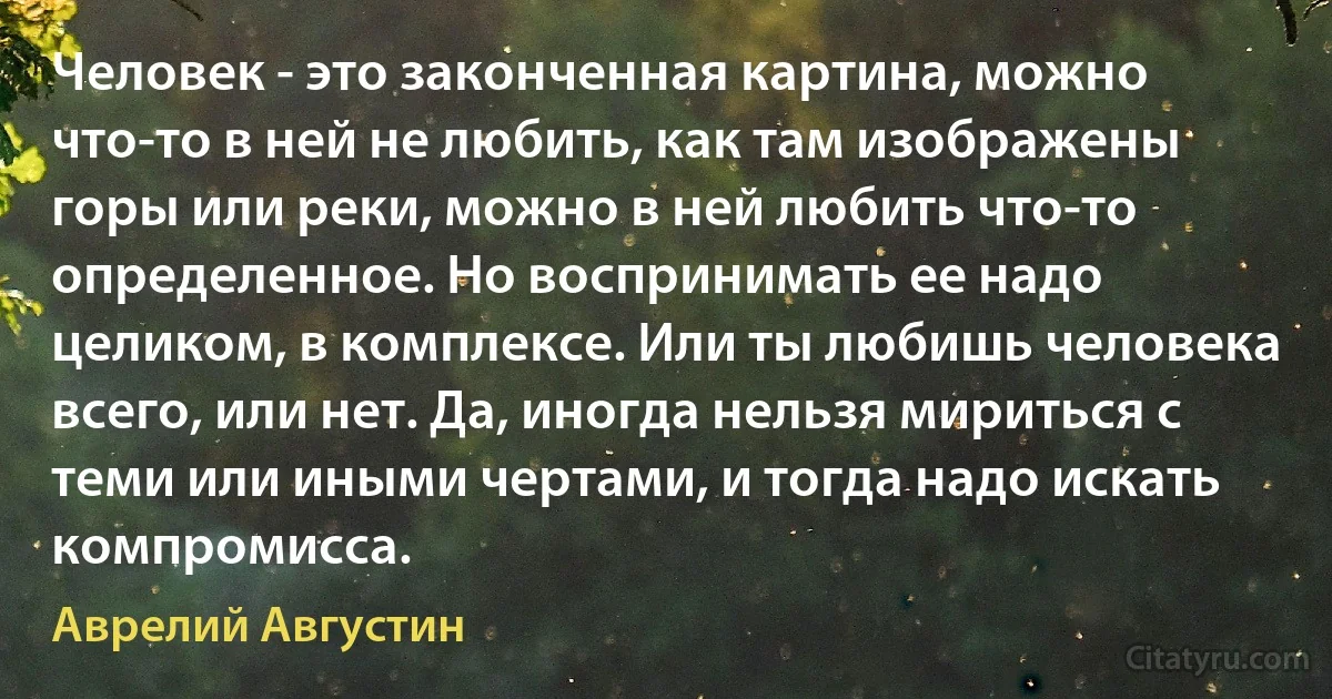 Человек - это законченная картина, можно что-то в ней не любить, как там изображены горы или реки, можно в ней любить что-то определенное. Но воспринимать ее надо целиком, в комплексе. Или ты любишь человека всего, или нет. Да, иногда нельзя мириться с теми или иными чертами, и тогда надо искать компромисса. (Аврелий Августин)