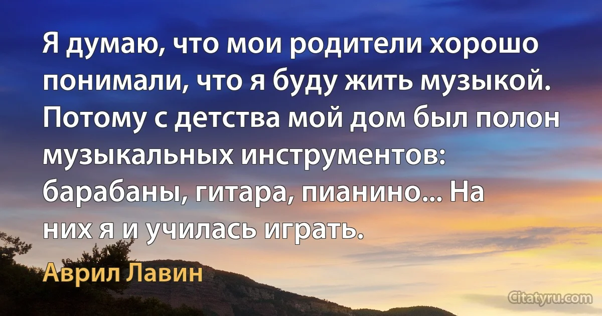 Я думаю, что мои родители хорошо понимали, что я буду жить музыкой. Потому с детства мой дом был полон музыкальных инструментов: барабаны, гитара, пианино... На них я и училась играть. (Аврил Лавин)