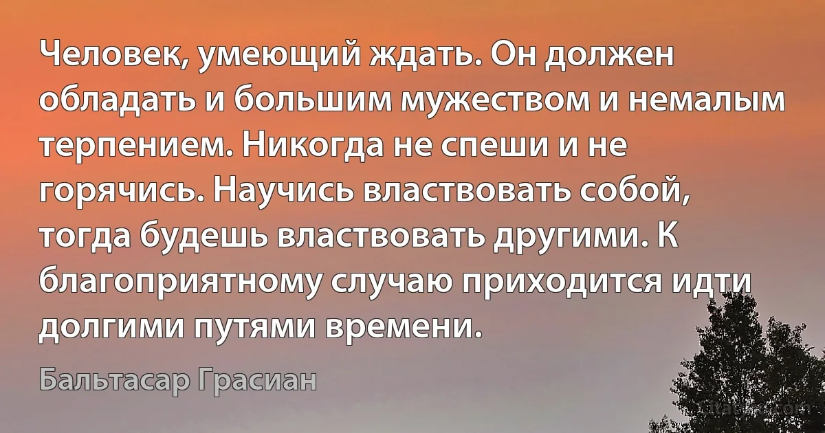 Человек, умеющий ждать. Он должен обладать и большим мужеством и немалым терпением. Никогда не спеши и не горячись. Научись властвовать собой, тогда будешь властвовать другими. К благоприятному случаю приходится идти долгими путями времени. (Бальтасар Грасиан)