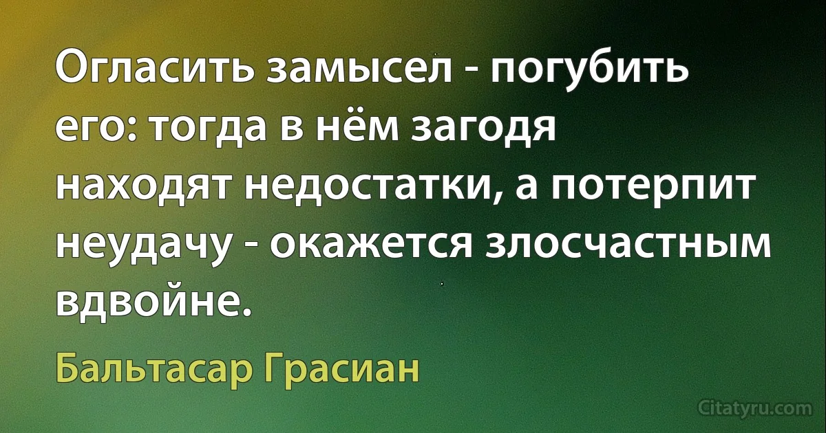 Огласить замысел - погубить его: тогда в нём загодя находят недостатки, а потерпит неудачу - окажется злосчастным вдвойне. (Бальтасар Грасиан)