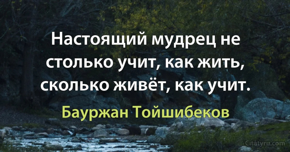 Настоящий мудрец не столько учит, как жить, сколько живёт, как учит. (Бауржан Тойшибеков)