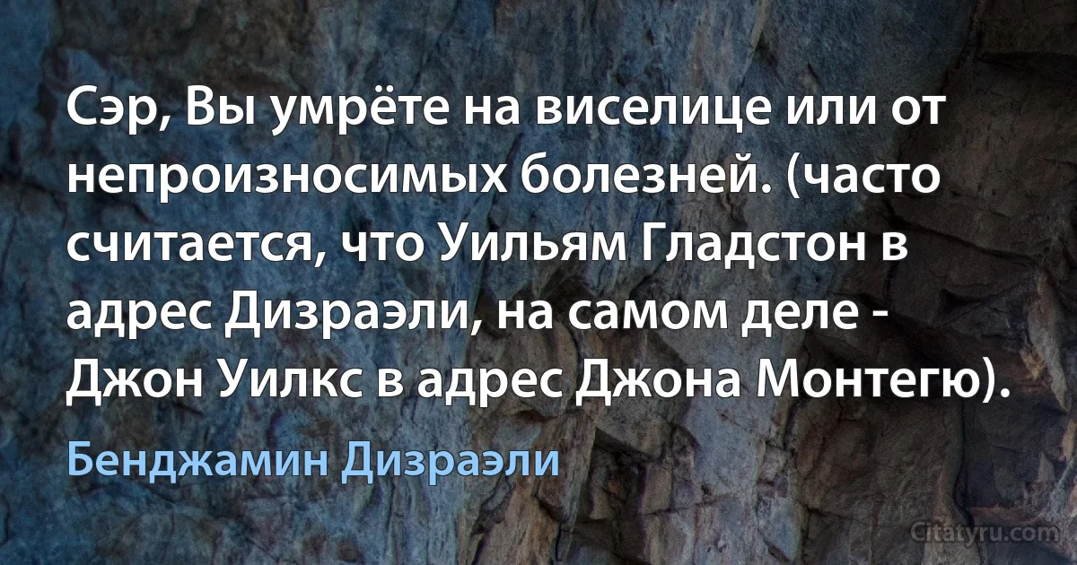 Сэр, Вы умрёте на виселице или от непроизносимых болезней. (часто считается, что Уильям Гладстон в адрес Дизраэли, на самом деле - Джон Уилкс в адрес Джона Монтегю). (Бенджамин Дизраэли)