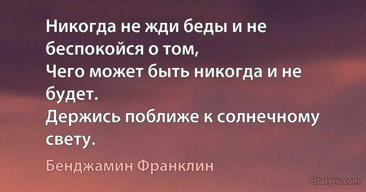 Никогда не жди беды и не беспокойся о том, 
Чего может быть никогда и не будет.
Держись поближе к солнечному свету. (Бенджамин Франклин)