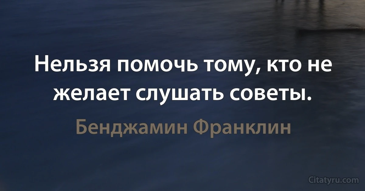 Нельзя помочь тому, кто не желает слушать советы. (Бенджамин Франклин)