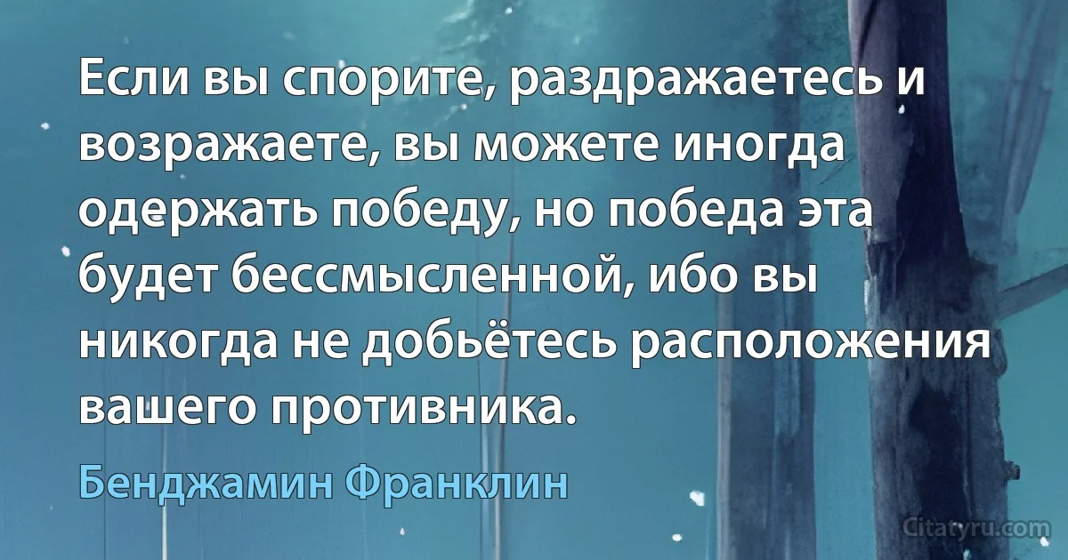 Если вы спорите, раздражаетесь и возражаете, вы можете иногда одержать победу, но победа эта будет бессмысленной, ибо вы никогда не добьётесь расположения вашего противника. (Бенджамин Франклин)