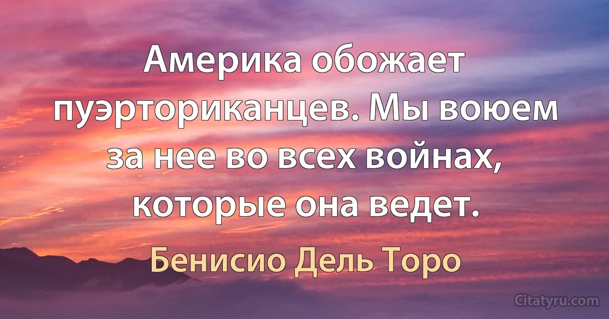 Америка обожает пуэрториканцев. Мы воюем за нее во всех войнах, которые она ведет. (Бенисио Дель Торо)