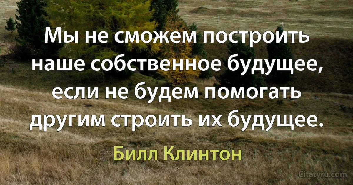 Мы не сможем построить наше собственное будущее, если не будем помогать другим строить их будущее. (Билл Клинтон)